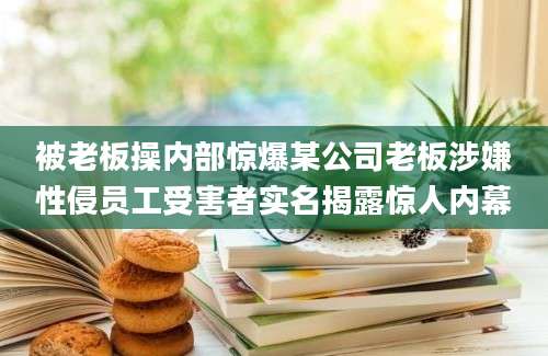 被老板操内部惊爆某公司老板涉嫌性侵员工受害者实名揭露惊人内幕
