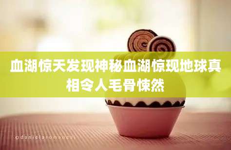 血湖惊天发现神秘血湖惊现地球真相令人毛骨悚然