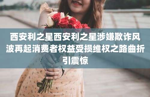 西安利之星西安利之星涉嫌欺诈风波再起消费者权益受损维权之路曲折引震惊