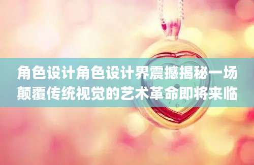 角色设计角色设计界震撼揭秘一场颠覆传统视觉的艺术革命即将来临
