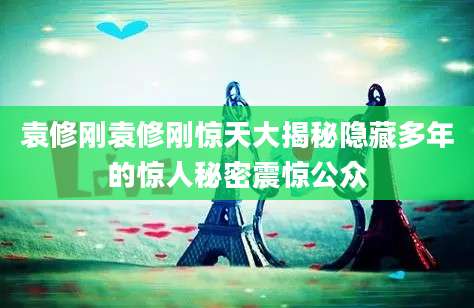 袁修刚袁修刚惊天大揭秘隐藏多年的惊人秘密震惊公众
