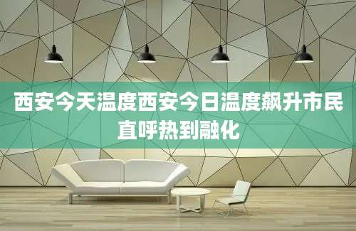 西安今天温度西安今日温度飙升市民直呼热到融化