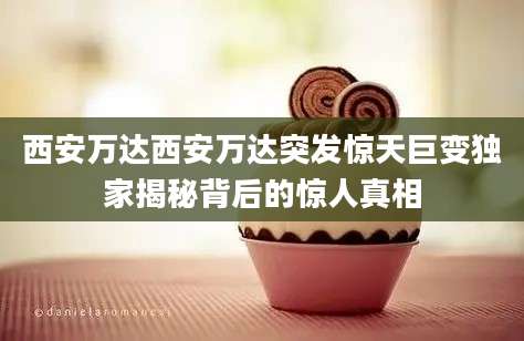 西安万达西安万达突发惊天巨变独家揭秘背后的惊人真相