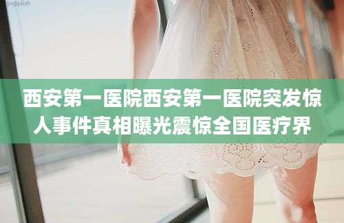 西安第一医院西安第一医院突发惊人事件真相曝光震惊全国医疗界