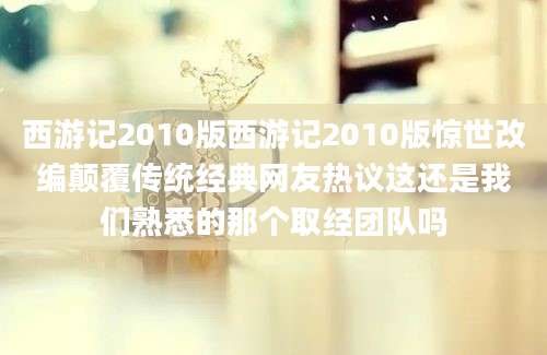 西游记2010版西游记2010版惊世改编颠覆传统经典网友热议这还是我们熟悉的那个取经团队吗