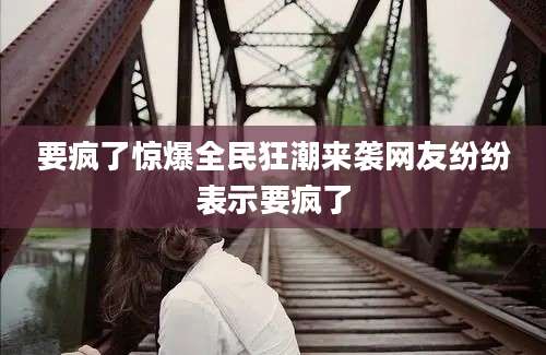 要疯了惊爆全民狂潮来袭网友纷纷表示要疯了