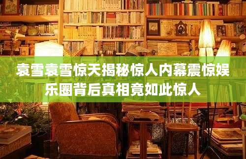 袁雪袁雪惊天揭秘惊人内幕震惊娱乐圈背后真相竟如此惊人