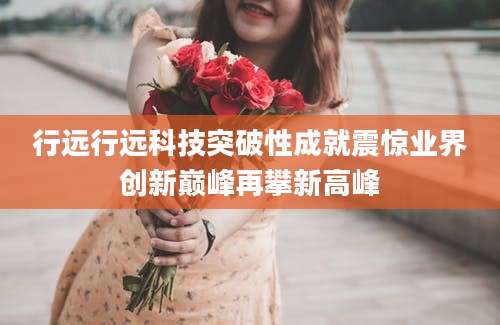行远行远科技突破性成就震惊业界创新巅峰再攀新高峰