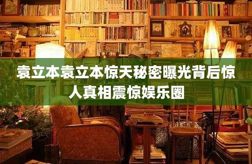 袁立本袁立本惊天秘密曝光背后惊人真相震惊娱乐圈