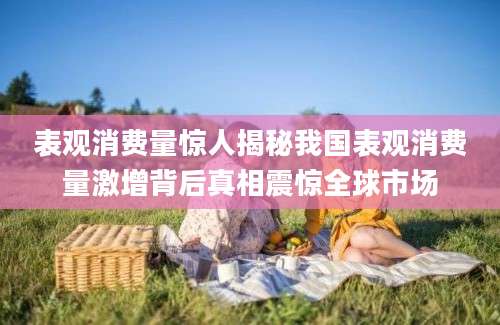 表观消费量惊人揭秘我国表观消费量激增背后真相震惊全球市场