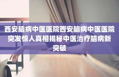 西安脑病中医医院西安脑病中医医院突发惊人真相揭秘中医治疗脑病新突破