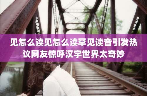 见怎么读见怎么读罕见读音引发热议网友惊呼汉字世界太奇妙