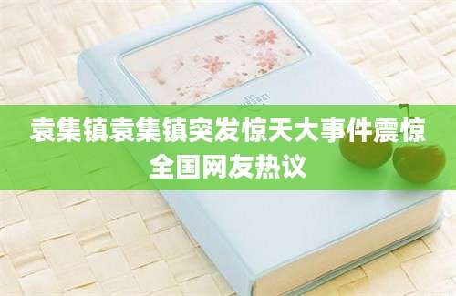 袁集镇袁集镇突发惊天大事件震惊全国网友热议