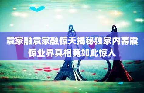 袁家融袁家融惊天揭秘独家内幕震惊业界真相竟如此惊人
