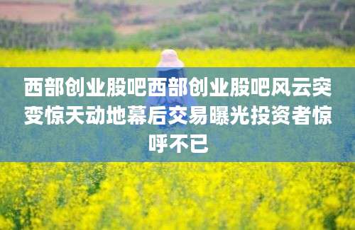 西部创业股吧西部创业股吧风云突变惊天动地幕后交易曝光投资者惊呼不已