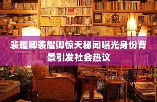 裴耀卿裴耀卿惊天秘闻曝光身份背景引发社会热议