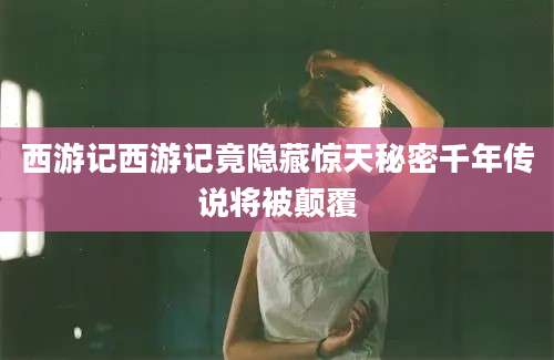 西游记西游记竟隐藏惊天秘密千年传说将被颠覆