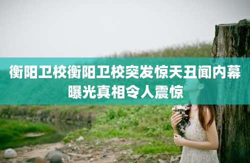 衡阳卫校衡阳卫校突发惊天丑闻内幕曝光真相令人震惊