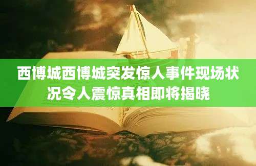 西博城西博城突发惊人事件现场状况令人震惊真相即将揭晓