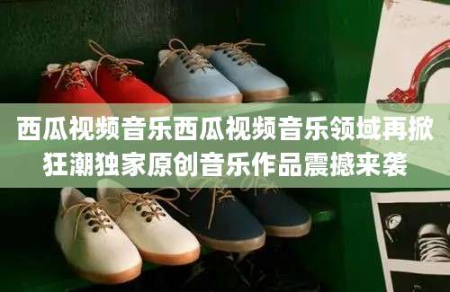西瓜视频音乐西瓜视频音乐领域再掀狂潮独家原创音乐作品震撼来袭