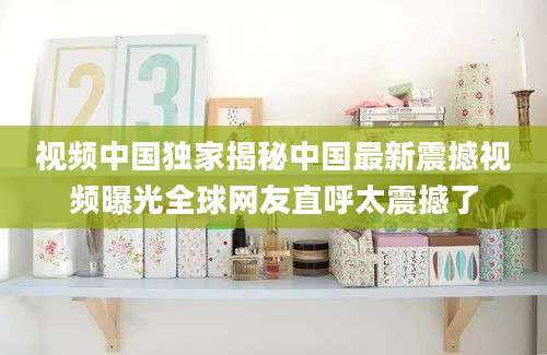 视频中国独家揭秘中国最新震撼视频曝光全球网友直呼太震撼了
