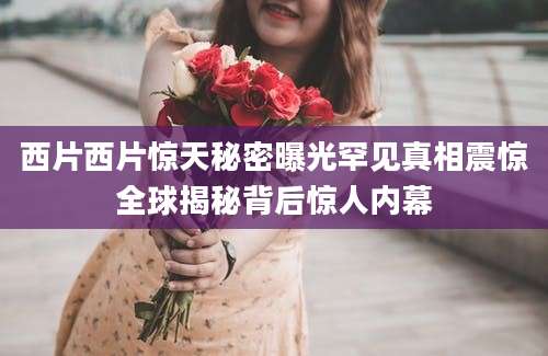 西片西片惊天秘密曝光罕见真相震惊全球揭秘背后惊人内幕
