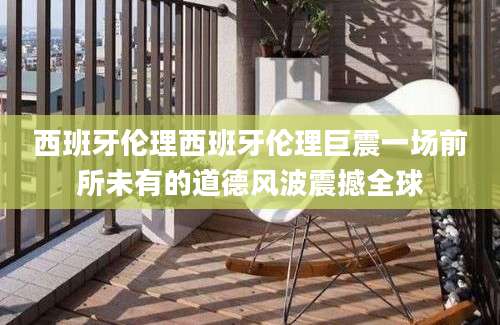 西班牙伦理西班牙伦理巨震一场前所未有的道德风波震撼全球