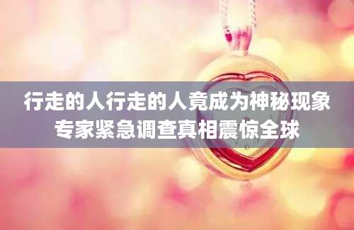 行走的人行走的人竟成为神秘现象专家紧急调查真相震惊全球
