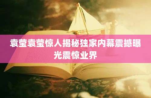 袁莹袁莹惊人揭秘独家内幕震撼曝光震惊业界