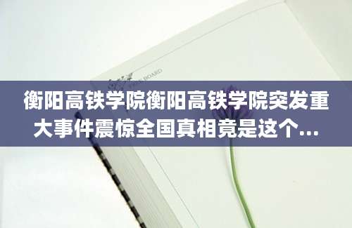 衡阳高铁学院衡阳高铁学院突发重大事件震惊全国真相竟是这个...