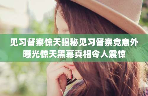 见习督察惊天揭秘见习督察竟意外曝光惊天黑幕真相令人震惊