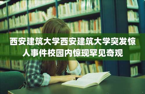 西安建筑大学西安建筑大学突发惊人事件校园内惊现罕见奇观