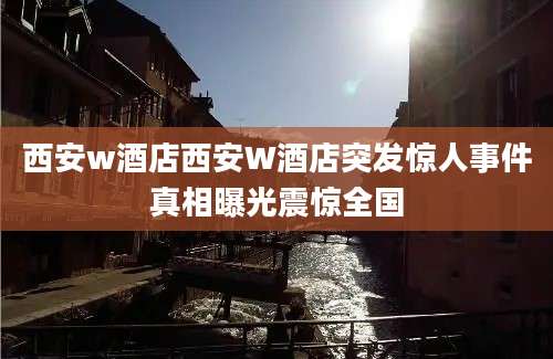 西安w酒店西安W酒店突发惊人事件真相曝光震惊全国
