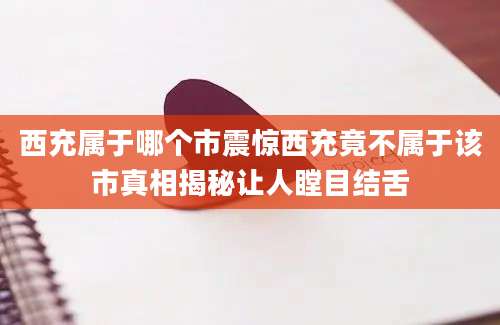 西充属于哪个市震惊西充竟不属于该市真相揭秘让人瞠目结舌