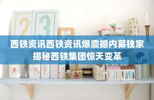 西铁资讯西铁资讯爆震撼内幕独家揭秘西铁集团惊天变革