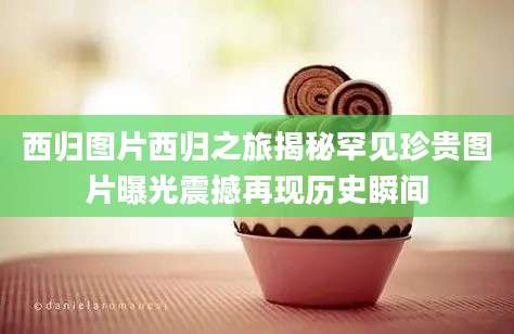 西归图片西归之旅揭秘罕见珍贵图片曝光震撼再现历史瞬间