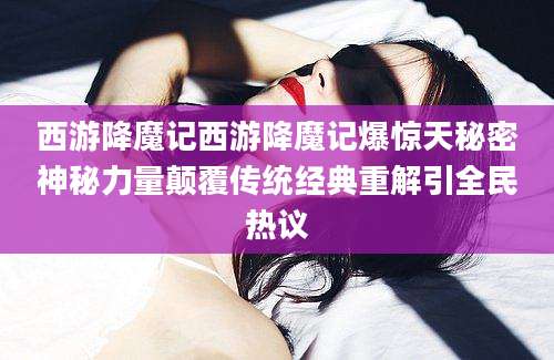 西游降魔记西游降魔记爆惊天秘密神秘力量颠覆传统经典重解引全民热议