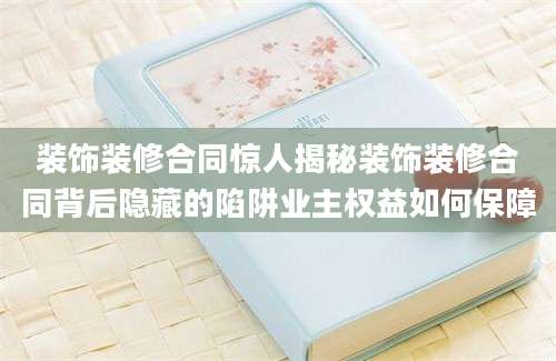 装饰装修合同惊人揭秘装饰装修合同背后隐藏的陷阱业主权益如何保障