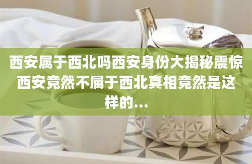 西安属于西北吗西安身份大揭秘震惊西安竟然不属于西北真相竟然是这样的...