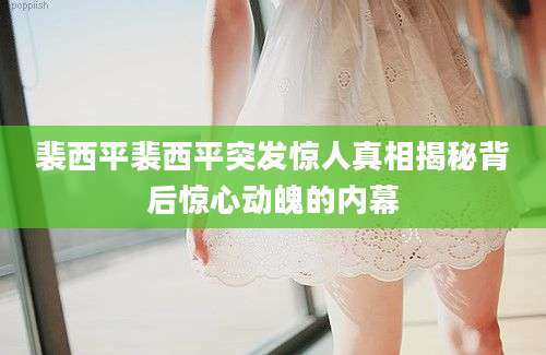 裴西平裴西平突发惊人真相揭秘背后惊心动魄的内幕