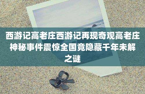 西游记高老庄西游记再现奇观高老庄神秘事件震惊全国竟隐藏千年未解之谜