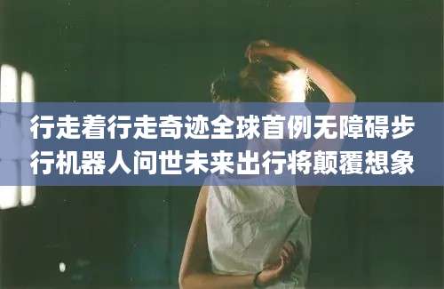 行走着行走奇迹全球首例无障碍步行机器人问世未来出行将颠覆想象