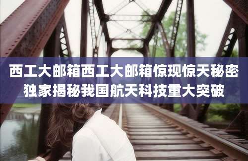 西工大邮箱西工大邮箱惊现惊天秘密独家揭秘我国航天科技重大突破