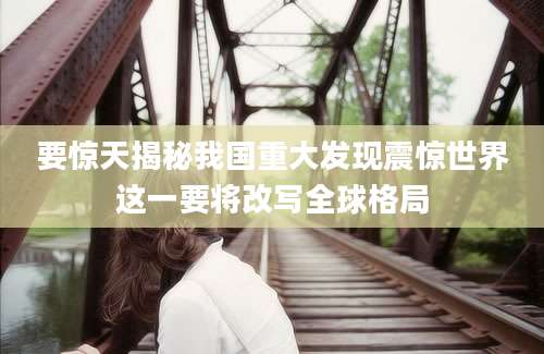 要惊天揭秘我国重大发现震惊世界这一要将改写全球格局