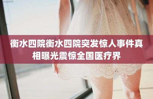 衡水四院衡水四院突发惊人事件真相曝光震惊全国医疗界