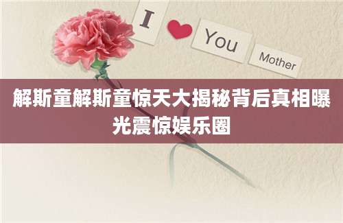 解斯童解斯童惊天大揭秘背后真相曝光震惊娱乐圈