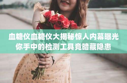 血糖仪血糖仪大揭秘惊人内幕曝光你手中的检测工具竟暗藏隐患