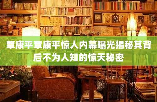 覃康平覃康平惊人内幕曝光揭秘其背后不为人知的惊天秘密