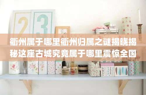 衢州属于哪里衢州归属之谜揭晓揭秘这座古城究竟属于哪里震惊全国