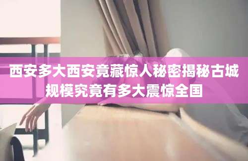 西安多大西安竟藏惊人秘密揭秘古城规模究竟有多大震惊全国